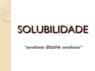 SOLUBILIDADESOLUBILIDADE
“semelhante dissolve semelhante”
 