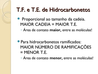 T.F. e T.E. de HidrocarbonetosT.F. e T.E. de Hidrocarbonetos
 Proporcional ao tamanho da cadeia.
MAIOR CADEIA = MAIOR T.E.
◦ Área de contato maior, entre as moléculas!
Para hidrocarbonetos ramificados:
MAIOR NÚMERO DE RAMIFICAÇÕES
= MENOR T.E.
◦ Área de contato menor, entre as moléculas!
 