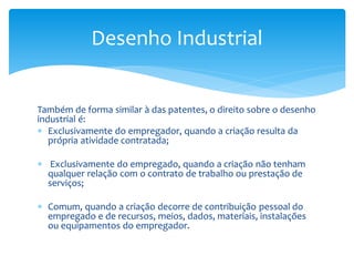 Também de forma similar à das patentes, o direito sobre o desenho
industrial é:
 Exclusivamente do empregador, quando a criação resulta da
própria atividade contratada;
 Exclusivamente do empregado, quando a criação não tenham
qualquer relação com o contrato de trabalho ou prestação de
serviços;
 Comum, quando a criação decorre de contribuição pessoal do
empregado e de recursos, meios, dados, materiais, instalações
ou equipamentos do empregador.
Desenho Industrial
 