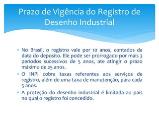  No Brasil, o registro vale por 10 anos, contados da
data do deposito. Ele pode ser prorrogado por mais 3
períodos sucessivos de 5 anos, ate atingir o prazo
máximo de 25 anos.
 O INPI cobra taxas referentes aos serviços de
registro, além de uma taxa de manutenção, para cada
5 anos.
 A proteção do desenho industrial é limitada ao país
no qual o registro foi concedido.
Prazo de Vigência do Registro de
Desenho Industrial
 