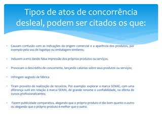  Causam confusão com as indicações da origem comercial e a aparência dos produtos, por
exemplo pelo uso de logotipo ou embalagem similares;
 Induzem a erro dando falsa impressão dos próprios produtos ou serviços.
 Provocam o descrédito de concorrente, lançando calúnias sobre seus produtos ou serviços;
 Infringem segredo de fábrica
 Tiram proveito de realização de terceiros. Por exemplo: explorar a marca SENAE, com uma
diferença sutil em relação à marca SENAI, de grande renome e confiabilidade, na oferta de
cursos profissionalizantes;
 Fazem publicidade comparativa, alegando que o próprio produto é tão bom quanto o outro
ou alegando que o próprio produto é melhor que o outro.
Tipos de atos de concorrência
desleal, podem ser citados os que:
 
