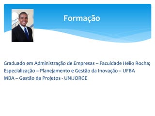Formação
Graduado em Administração de Empresas – Faculdade Hélio Rocha;
Especialização – Planejamento e Gestão da Inovação – UFBA
MBA – Gestão de Projetos - UNIJORGE
 