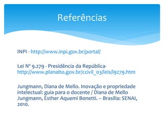 INPI - http://www.inpi.gov.br/portal/
Lei Nº 9.279 - Presidência da República-
http://www.planalto.gov.br/ccivil_03/leis/l9279.htm
Jungmann, Diana de Mello. Inovação e propriedade
intelectual: guia para o docente / Diana de Mello
Jungmann, Esther Aquemi Bonetti. – Brasília: SENAI,
2010.
Referências
 