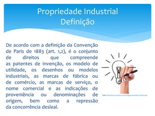 De acordo com a definição da Convenção
de Paris de 1883 (art. 1,2), é o conjunto
de direitos que compreende
as patentes de invenção, os modelo de
utilidade, os desenhos ou modelos
industriais, as marcas de fábrica ou
de comércio, as marcas de serviço, o
nome comercial e as indicações de
proveniência ou denominações de
origem, bem como a repressão
da concorrência desleal.
Propriedade Industrial
Definição
Foto: http://www.conesul.com.br/tag/propriedade-intelectual/
 
