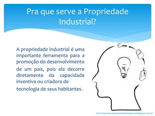 A propriedade industrial é uma
importante ferramenta para a
promoção do desenvolvimento
de um país, pois ela decorre
diretamente da capacidade
inventiva ou criadora de
tecnologia de seus habitantes.
Pra que serve a Propriedade
Industrial?
Foto: http://manualdapropriedadeintelectual.blogspot.com.br/
 