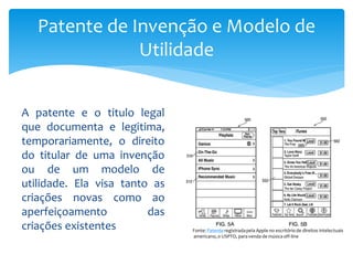 A patente e o titulo legal
que documenta e legitima,
temporariamente, o direito
do titular de uma invenção
ou de um modelo de
utilidade. Ela visa tanto as
criações novas como ao
aperfeiçoamento das
criações existentes
Patente de Invenção e Modelo de
Utilidade
Fonte: Patente registradapela Apple no escritório de direitos intelectuais
americano, o USPTO, para venda de música off-line
 