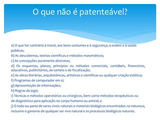 O que não é patenteável?
a) O que for contrário à moral, aos bons costumes e à segurança, à ordem e à saúde
públicas;
b) As descobertas, teorias científicas e métodos matemáticos;
c) As concepções puramente abstratas;
d) Os esquemas, planos, princípios ou métodos comerciais, contábeis, financeiros,
educativos, publicitários, de sorteio e de fiscalização;
e) As obras literárias, arquitetônicas, artísticas e científicas ou qualquer criação estética;
f) Programas de computador em si;
g) Apresentação de informações;
h) Regras de jogo;
i) Técnicas e métodos operatórios ou cirúrgicos, bem como métodos terapêuticos ou
de diagnóstico para aplicação no corpo humano ou animal; e
j) O todo ou parte de seres vivos naturais e materiais biológicos encontrados na natureza,
inclusive o genoma de qualquer ser vivo natural e os processos biológicos naturais.
 