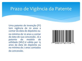 Uma patente de invenção (PI)
tem vigência de 20 anos a
contar da data de depósito ou
no mínimo de 10 anos a contar
da data de sua concessão. Já a
patente de modelo de
utilidade (MU) é válida por 15
anos da data de depósito ou
no mínimo de 7 anos contados
da concessão.
Prazo de Vigência da Patente
 