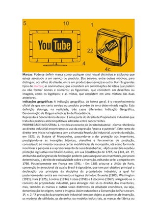 Marcas: Pode-se definir marca como qualquer sinal visual distintivo e exclusivo que
esteja associado a um serviço ou produto. Elas servem, entre outros motivos, para
distinguir, aos olhos do cliente, entre um produto (ou serviço) e outro. Há três grandes
tipos de marcas; as nominativas, que consistem em combinações de letras que podem
ou não formar nomes e números; as figurativas, que consistem em desenhos ou
imagens, como os logotipos; e as mistas, que consistem em uma mistura das duas
anteriores.
Indicações geográficas: A indicação geográfica, de forma geral, é o reconhecimento
oficial de que um certo serviço ou produto provém de uma determinada região. Esta
definição abrange, na realidade, três casos diferentes: Indicação Geográfica,
Denominação de Origem e Indicação de Procedência.
Repressão à Concorrência desleal: É uma parte do direito de Propriedade Industrial que
trata das práticas anticompetitivas adotadas entre concorrentes.
PROPRIEDADE INDUSTRIAL 1. História e conceito do Direito Industrial: - Como referência
ao direito industrial encontramos o uso da expressão “marca e patente”. Este ramo do
direito teve início na Inglaterra com a chamada Revolução Industrial, através da edição,
em 1623, do Statute of Monopolies, passando-se a dar proteção aos inventores,
prestigiando-se as inovações técnicas, utensílios e ferramentas de produção,
concedendo ao inventor acesso a certas modalidades de monopólio, até como forma de
incentivar a pesquisa e o aprimoramento de suas descobertas; - Após a matéria recebeu
proteção legislativa nos Estados Unidos, em sua Constituição de 1787, no § 8.8, art. 1º,
atribuindo ao Congresso da Federação poderes para assegurar aos inventores, por prazo
determinado, o direito de exclusividade sobre a invenção, editando-se lei a respeito em
1790. Posteriormente em França em 1791; - Em 1883 criou-se a União de Paris,
convenção internacional da qual o Brasil é signatário, que tem por objetivo principal a
declaração dos princípios da disciplina da propriedade industrial, a qual foi
posteriormente revista em momentos e lugares distintos: Bruxelas (1900), Washington
(1911), Haia (1925), Londres (1934), Lisboa (1958) e Estocolmo (1967), alargando-se o
conceito de propriedade industrial, para abranger não só os direitos dos inventores,
mas, também as marcas e outros sinais distintivos da atividade econômica, ou seja,
denominação de origem, nome e insígnia. Assim estabelece a Convenção de Paris no art.
1º, n. 2: “A proteção da propriedade industrial tem por objeto as patentes de invenção,
os modelos de utilidade, os desenhos ou modelos industriais, as marcas de fábrica ou
 
