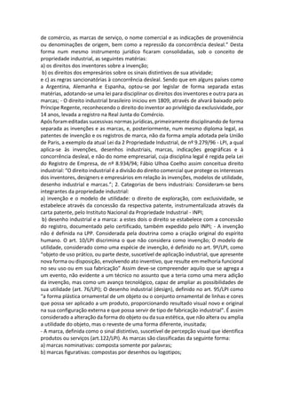 de comércio, as marcas de serviço, o nome comercial e as indicações de proveniência
ou denominações de origem, bem como a repressão da concorrência desleal.” Desta
forma num mesmo instrumento jurídico ficaram consolidadas, sob o conceito de
propriedade industrial, as seguintes matérias:
a) os direitos dos inventores sobre a invenção;
b) os direitos dos empresários sobre os sinais distintivos de sua atividade;
e c) as regras sancionatórias à concorrência desleal. Sendo que em alguns países como
a Argentina, Alemanha e Espanha, optou-se por legislar de forma separada estas
matérias, adotando-se uma lei para disciplinar os direitos dos inventores e outra para as
marcas; - O direito industrial brasileiro iniciou em 1809, através de alvará baixado pelo
Príncipe Regente, reconhecendo o direito do inventor ao privilégio da exclusividade, por
14 anos, levada a registro na Real Junta do Comércio.
Após foram editadas sucessivas normas jurídicas, primeiramente disciplinando de forma
separada as invenções e as marcas, e, posteriormente, num mesmo diploma legal, as
patentes de invenção e os registros de marca, não da forma ampla adotada pela União
de Paris, a exemplo da atual Lei da 2 Propriedade Industrial, de nº 9.279/96 - LPI, a qual
aplica-se às invenções, desenhos industriais, marcas, indicações geográficas e à
concorrência desleal, e não do nome empresarial, cuja disciplina legal é regida pela Lei
do Registro de Empresa, de nº 8.934/94; Fábio Ulhoa Coelho assim conceitua direito
industrial: “O direito industrial é a divisão do direito comercial que protege os interesses
dos inventores, designers e empresários em relação às invenções, modelos de utilidade,
desenho industrial e marcas.”; 2. Categorias de bens industriais: Consideram-se bens
integrantes da propriedade industrial:
a) invenção e o modelo de utilidade: o direito de exploração, com exclusividade, se
estabelece através da concessão da respectiva patente, instrumentalizada através da
carta patente, pelo Instituto Nacional da Propriedade Industrial - INPI;
b) desenho industrial e a marca: a estes dois o direito se estabelece com a concessão
do registro, documentado pelo certificado, também expedido pelo INPI; - A invenção
não é definida na LPP. Considerada pela doutrina como a criação original do espírito
humano. O art. 10/LPI discrimina o que não considera como invenção; O modelo de
utilidade, considerado como uma espécie de invenção, é definido no art. 9º/LPI, como
“objeto de uso prático, ou parte deste, suscetível de aplicação industrial, que apresente
nova forma ou disposição, envolvendo ato inventivo, que resulte em melhoria funcional
no seu uso ou em sua fabricação” Assim deve-se compreender aquilo que se agrega a
um evento, não evidente a um técnico no assunto que a teria como uma mera adição
da invenção, mas como um avanço tecnológico, capaz de ampliar as possibilidades de
sua utilidade (art. 76/LPI); O desenho industrial (design), definido no art. 95/LPI como
“a forma plástica ornamental de um objeto ou o conjunto ornamental de linhas e cores
que possa ser aplicado a um produto, proporcionando resultado visual novo e original
na sua configuração externa e que possa servir de tipo de fabricação industrial”. É assim
considerado a alteração da forma do objeto ou da sua estética, que não altera ou amplia
a utilidade do objeto, mas o reveste de uma forma diferente, inusitada;
- A marca, definida como o sinal distintivo, suscetível de percepção visual que identifica
produtos ou serviços (art.122/LPI). As marcas são classificadas da seguinte forma:
a) marcas nominativas: composta somente por palavras;
b) marcas figurativas: compostas por desenhos ou logotipos;
 