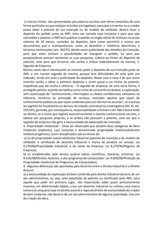 c) marcas mistas: são apresentadas por palavras escritas com letras revestidas de uma
forma particular ou que estejam incluídas em logotipos; para que o inventor ou o criador
possa obter a patente da sua invenção ou de modelo de utilidade, deverá fazer o
depósito do pedido junto ao INPI. Uma vez tomada esta iniciativa e para que seja
concedida a patente, o INPI fará publicar o pedido no órgão oficial do Instituto no prazo
máximo de 18 meses, contados do depósito, bem como permitirá o acesso aos
documentos que o acompanharam, como os desenhos e relatórios descritivos, a
terceiros interessados (art. 30/LPI), dando assim publicidade dos detalhes da invenção,
para que estes tenham a possibilidade de impugnar o pedido, ou para que
pesquisadores possam reorientar as suas pesquisas. Caberá ao titular do depósito da
patente, zelar para que terceiros não venha a utilizar indevidamente da mesma; 3.
Segredo de Empresa:
Muitas vezes não é interessante ao inventor pedir o depósito da sua invenção junto ao
INPI, e sim manter segredo da mesma, porque terá dificuldades de zelar pelo uso
indevido, tendo em vista a publicidade do depósito. Neste caso o risco é de que outro
inventor venha a obter o primeiro depósito e assim passe a ser titular da patente,
impedindo que ele venha a utilizá-la; - O segredo de empresa, de uma certa forma, é
protegido pela lei, quando ela tipifica como crime de concorrência desleal, a exploração,
sem autorização de “conhecimento, informações ou dados confidenciais, utilizáveis na
indústria, comércio ou prestação de serviços, excluídos aqueles que sejam de
conhecimento público ou que sejam evidentes para um técnico no assunto”, se o acesso
ao segredo foi fraudulento ou derivou da relação contratual ou empregatícia (XII, XI, art.
195/LPI), gerando, por consequência, responsabilidade criminal e civil. Não haverá lesão
ao direito, se o outro que explora economicamente o mesmo conhecimento secreto, o
obteve por pesquisas próprias, e se ambos não possuem a patente, uma vez que o
segredo de empresa não gera a exclusividade da exploração da invenção;
4. Propriedade intelectual: - Deve ser observado que existem duas categorias de bens
imateriais (espécies), cujo conjunto é denominado propriedade intelectual/direito
intelectual (gênero), assim disciplinados sob os títulos de:
a) os da propriedade industrial/direito industrial (patente de invenção e do modelo de
utilidade; o certificado de desenho industrial e marca de produto ou serviço: Lei
9.279/96/Propriedade Industrial; e do nome da empresa: Lei 8.279/96/Registro de
Empresa);
b) os estabelecidos pelo direito autoral (obras científicas, literárias, artísticas: Lei
9.610/98/Direitos Autorais; e dos programas de computador: Lei 9.609/98/Proteção da
Propriedade Intelectual de Programas de Computador);
4 - Algumas diferenças são apontadas pela doutrina entre o Direito Industrial e o Direito
Autoral:
a) a exclusividade da exploração do bem conferida pelo direito industrial decorre de um
ato administrativo, ou seja, pela expedição da patente ou certificado pelo INPI, para
aquele que pedir em primeiro lugar, não importando saber quem primeiramente
inventou um determinado objeto, criou um desenho industrial ou utilizou uma marca
comercial; enquanto que no direito autoral a regra do direito de exclusividade do criador
do bem imaterial, não decorre de um ato administrativo de alguma autoridade, mas sim
da criação da obra;
 