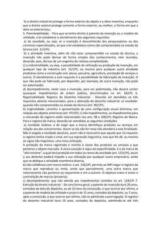 b) o direito industrial protege a forma exterior do objeto e a ideia inventiva, enquanto
que o direito autoral protege somente a forma exterior, ou melhor, a forma em que a
ideia se exteriorizou;
5. Patenteabilidade: - Para que se tenha direito à patente da invenção ou o modelo de
utilidade, a lei estabelece o atendimento dos seguintes requisitos:
a) da novidade, ou seja, se a invenção é desconhecida dos pesquisadores ou dos
cientistas especializados, ao que a lei estabelece como não compreendido no estado da
técnica (art. 11/LPI);
b) a atividade inventiva, além de não estar compreendido no estado da técnica, a
invenção não pode derivar de forma simples dos conhecimentos nele reunidos,
devendo, pois, derivar de um engenho de relativa complexidade;
c) a industrialidade, ou seja, a possibilidade de utilização ou produção da invenção, em
qualquer tipo de indústria (art. 15/LPI), ou mesmo para qualquer outra atividade
produtiva como a construção civil, pesca, pecuária, agricultura, prestação de serviços e
outras. O atendimento a este requisito é a possibilidade da fabricação da invenção. O
que não pode ser fabricado, por depender, por exemplo, de outra invenção, não pode
ser patenteado;
d) desimpedimento, neste caso a invenção, para ser patenteada, não deverá conter
quaisquer impedimentos de ordem pública, discriminados no art. 18/LPI; 6.
Registrabilidade: Registro do Desenho Industrial: - Deverão ser atendidos os três
requisitos adiante mencionados, para a obtenção do desenho industrial: a) novidade:
quando não compreendido no estado da técnica (art. 96/LPI);
b) originalidade: constitui a apresentação de uma configuração visual distintiva, em
relação aos objetos anteriores (art. 97/LPI); c) não impedimentos: os impedimentos para
a concessão do registro estão relacionados nos arts. 98 e 100/LPI; Registro de Marca:
Para o registro da marca, deverão ser atendidas as seguintes condições:
a) novidade relativa: o de exigir que a marca identifique produtos ou serviços em
relação aos dos concorrentes. Assim se ela não for nova não atenderá a esta finalidade.
Não é exigida a novidade absoluta, assim não é necessário que aquele que irá requerer
o registro tenha criado o sinal, em sua expressão linguística, mas que lhe dê, ou mesmo
ao signo não linguístico, uma nova utilização.
A proteção da marca registrada é restrita à classe dos produtos ou serviços a que
pertence o objeto marcado. A única exceção à regra da especificidade, é o da marca de
“alto renome”, a qual terá proteção em todos os ramos de atividade (art. 125/LPI), assim
o seu detentor poderá impedir a sua utilização por qualquer outro empresário, ainda
que se dedique a atividade econômica diversa;
b) não-colidência com marca notória: o art. 126/LPI, permite ao INPI negar o registro da
marca que reproduza ou imite, ainda que parcialmente, uma outra marca que
notoriamente não pertence ao requerente e sim a outrem. O objetivo maior é evitar à
contrafação de marcas (pirataria);
c) desimpedimento: que não atenda aos impedimentos contidos no art. 124/LPI 7.
Extinção do direito industrial: - De uma forma geral, a patente de invenção dura 20 anos,
contados da data do depósito, ou de 10 anos da concessão, o que ocorrer por último, e
a patente de modelo de utilidade o prazo é de 15 anos, contados do depósito, ou 7 anos,
após a concessão, o que ocorrer por último, não se admitindo a prorrogação. O registro
do desenho industrial dura 10 anos, contados do depósito, admitindo-se até três
 