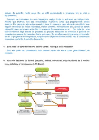através da patente. Neste caso não se está demandando o programa em si, mas o
equipamento.
Conjunto de instruções em uma linguagem, código fonte ou estrutura de código fonte,
mesmo que criativas, não são consideradas invenções, ainda que proporcionem efeitos
técnicos. Por exemplo, alterações no código fonte do programa, sem alteração no método, que
tragam o benefício de maior velocidade, menor tamanho, modularidade, etc., apesar de serem
efeitos técnicos, pertencem ao âmbito do programa de computador em si. No entanto, uma
solução técnica, seja através de processo ou produto associado ao processo, é passível de
proteção por patente de invenção, desde que estes não se refiram ao programa de computador
em si. O programa de computador, naquilo que é objeto de direito autoral, não é considerado
invenção e, portanto, é excluído da patente .
5) Esta pode ser considerada uma patente verde? Justifique a sua resposta?
Sim, ela pode ser considerada uma patente verde, ela entra como gerenciamento de
resíduos.
6) Faça um esquema do tramite (depósito, análise, concessão, etc) da patente se a mesma
fosse solicitada e tramitasse no INPI (Brasil).
 