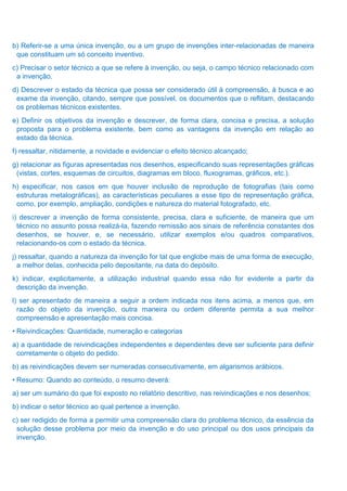 b) Referir-se a uma única invenção, ou a um grupo de invenções inter-relacionadas de maneira
que constituam um só conceito inventivo.
c) Precisar o setor técnico a que se refere à invenção, ou seja, o campo técnico relacionado com
a invenção.
d) Descrever o estado da técnica que possa ser considerado útil à compreensão, à busca e ao
exame da invenção, citando, sempre que possível, os documentos que o reflitam, destacando
os problemas técnicos existentes.
e) Definir os objetivos da invenção e descrever, de forma clara, concisa e precisa, a solução
proposta para o problema existente, bem como as vantagens da invenção em relação ao
estado da técnica.
f) ressaltar, nitidamente, a novidade e evidenciar o efeito técnico alcançado;
g) relacionar as figuras apresentadas nos desenhos, especificando suas representações gráficas
(vistas, cortes, esquemas de circuitos, diagramas em bloco, fluxogramas, gráficos, etc.).
h) especificar, nos casos em que houver inclusão de reprodução de fotografias (tais como
estruturas metalográficas), as características peculiares a esse tipo de representação gráfica,
como, por exemplo, ampliação, condições e natureza do material fotografado, etc.
i) descrever a invenção de forma consistente, precisa, clara e suficiente, de maneira que um
técnico no assunto possa realizá-la, fazendo remissão aos sinais de referência constantes dos
desenhos, se houver, e, se necessário, utilizar exemplos e/ou quadros comparativos,
relacionando-os com o estado da técnica.
j) ressaltar, quando a natureza da invenção for tal que englobe mais de uma forma de execução,
a melhor delas, conhecida pelo depositante, na data do depósito.
k) indicar, explicitamente, a utilização industrial quando essa não for evidente a partir da
descrição da invenção.
l) ser apresentado de maneira a seguir a ordem indicada nos itens acima, a menos que, em
razão do objeto da invenção, outra maneira ou ordem diferente permita a sua melhor
compreensão e apresentação mais concisa.
• Reivindicações: Quantidade, numeração e categorias
a) a quantidade de reivindicações independentes e dependentes deve ser suficiente para definir
corretamente o objeto do pedido.
b) as reivindicações devem ser numeradas consecutivamente, em algarismos arábicos.
• Resumo: Quando ao conteúdo, o resumo deverá:
a) ser um sumário do que foi exposto no relatório descritivo, nas reivindicações e nos desenhos;
b) indicar o setor técnico ao qual pertence a invenção.
c) ser redigido de forma a permitir uma compreensão clara do problema técnico, da essência da
solução desse problema por meio da invenção e do uso principal ou dos usos principais da
invenção.
 