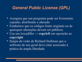 General Public License (GPL) Assegura que um programa pode ser livremente copiado, distribuído e alterado Estabelece que os códigos fonte originais ou de quaisquer alterações devem ser públicos Usa um trocadilho ->  copyleft  em oposição ao  copyright Surgiu da visão de Richard Stallman que o software de uso geral deve estar associado à prática de ampla liberdade 