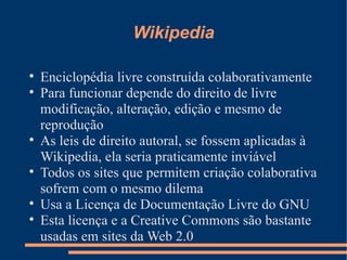 Wikipedia Enciclopédia livre construída colaborativamente Para funcionar depende do direito de livre modificação, alteração, edição e mesmo de reprodução As leis de direito autoral, se fossem aplicadas à Wikipedia, ela seria praticamente inviável Todos os sites que permitem criação colaborativa sofrem com o mesmo dilema Usa a Licença de Documentação Livre do GNU Esta licença e a Creative Commons são bastante usadas em sites da Web 2.0 