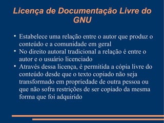Licença de Documentação Livre do GNU Estabelece uma relação entre o autor que produz o conteúdo e a comunidade em geral No direito autoral tradicional a relação é entre o autor e o usuário licenciado Através dessa licença, é permitida a cópia livre do conteúdo desde que o texto copiado não seja transformado em propriedade de outra pessoa ou que não sofra restrições de ser copiado da mesma forma que foi adquirido 