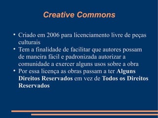 Creative Commons Criado em 2006 para licenciamento livre de peças culturais Tem a finalidade de facilitar que autores possam de maneira fácil e padronizada autorizar a comunidade a exercer alguns usos sobre a obra Por essa licença as obras passam a ter  Alguns Direitos Reservados  em vez de  Todos os Direitos Reservados 