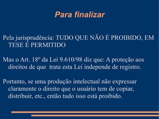 Para finalizar Pela jurisprudência: TUDO QUE NÃO É PROIBIDO, EM TESE É PERMITIDO Mas o Art. 18º da Lei 9.610/98 diz que: A proteção aos direitos de que  trata esta Lei independe de registro.  Portanto, se uma produção intelectual não expressar claramente o direito que o usuário tem de copiar, distribuir, etc., então tudo isso está proibido. 