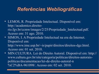 Referências Webliográficas LEMOS, R. Propriedade Intelectual. Disponível em: http://academico.direito-rio.fgv.br/ccmw/images/2/25/Propriedade_Intelectual.pdf. Acesso em: 31 ago. 2010. SIMON, I. A Propriedade Intelectual na era da Internet. Disponível em: http://www.ime.usp.br/~is/papir/direitos/direitos-dgz.html. Acesso em: 01 set. 2010. MIN.CULTURA. Lei do Direito Autoral. Disponível em: http://www.cultura.gov.br/site/categoria/politicas/direitos-autorais-politicas/documentacao/lei-de-direito-autoral-n%C2%BA-961098/. Acesso em: 02 set. 2010. 