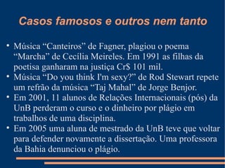 Casos famosos e outros nem tanto Música “Canteiros” de Fagner, plagiou o poema “Marcha” de Cecília Meireles. Em 1991 as filhas da poetisa ganharam na justiça Cr$ 101 mil. Música “Do you think I'm sexy?” de Rod Stewart repete um refrão da música “Taj Mahal” de Jorge Benjor. Em 2001, 11 alunos de Relações Internacionais (pós) da UnB perderam o curso e o dinheiro por plágio em trabalhos de uma disciplina. Em 2005 uma aluna de mestrado da UnB teve que voltar para defender novamente a dissertação. Uma professora da Bahia denunciou o plágio. 