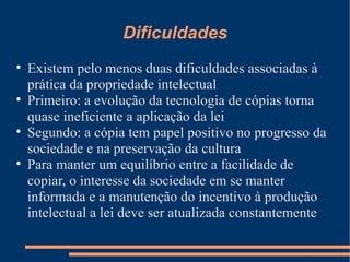 Dificuldades Existem pelo menos duas dificuldades associadas à prática da propriedade intelectual Primeiro: a evolução da tecnologia de cópias torna quase ineficiente a aplicação da lei Segundo: a cópia tem papel positivo no progresso da sociedade e na preservação da cultura Para manter um equilíbrio entre a facilidade de copiar, o interesse da sociedade em se manter informada e a manutenção do incentivo à produção intelectual a lei deve ser atualizada constantemente 