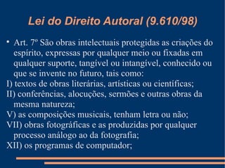 Lei do Direito Autoral (9.610/98) Art. 7º São obras intelectuais protegidas as criações do espírito, expressas por qualquer meio ou fixadas em qualquer suporte, tangível ou intangível, conhecido ou que se invente no futuro, tais como: I) textos de obras literárias, artísticas ou científicas; II) conferências, alocuções, sermões e outras obras da mesma natureza; V) as composições musicais, tenham letra ou não; VII) obras fotográficas e as produzidas por qualquer processo análogo ao da fotografia; XII) os programas de computador; 