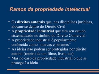 Ramos da propriedade intelectual Os  direitos autorais  que, nas disciplinas jurídicas, alocam-se dentro do Direito Civil A  propriedade industrial  que tem seu estudo sistematizado no âmbito do Direito Comercial A propriedade industrial é popularmente conhecida como “marcas e patentes” As ideias não podem ser protegidas por direito autoral (roteiro de um filme, livro, etc) Mas no caso da propriedade industrial o que se protege é a ideia  