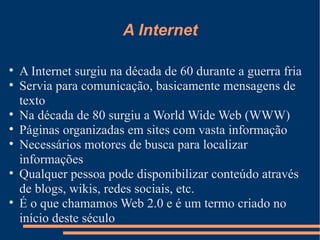 A Internet A Internet surgiu na década de 60 durante a guerra fria Servia para comunicação, basicamente mensagens de texto Na década de 80 surgiu a World Wide Web (WWW) Páginas organizadas em sites com vasta informação Necessários motores de busca para localizar informações Qualquer pessoa pode disponibilizar conteúdo através de blogs, wikis, redes sociais, etc. É o que chamamos Web 2.0 e é um termo criado no início deste século 