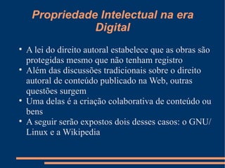Propriedade Intelectual na era Digital A lei do direito autoral estabelece que as obras são protegidas mesmo que não tenham registro Além das discussões tradicionais sobre o direito autoral de conteúdo publicado na Web, outras questões surgem Uma delas é a criação colaborativa de conteúdo ou bens A seguir serão expostos dois desses casos: o GNU/Linux e a Wikipedia 