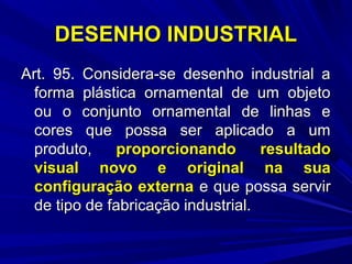 DESENHO INDUSTRIAL
Art. 95. Considera-se desenho industrial a
forma plástica ornamental de um objeto
ou o conjunto ornamental de linhas e
cores que possa ser aplicado a um
produto,
proporcionando
resultado
visual novo e original na sua
configuração externa e que possa servir
de tipo de fabricação industrial.

 