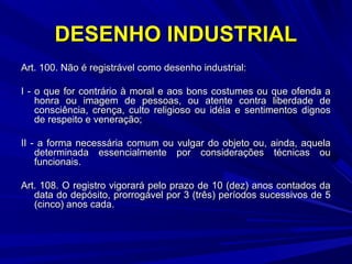 DESENHO INDUSTRIAL
Art. 100. Não é registrável como desenho industrial:
I - o que for contrário à moral e aos bons costumes ou que ofenda a
honra ou imagem de pessoas, ou atente contra liberdade de
consciência, crença, culto religioso ou idéia e sentimentos dignos
de respeito e veneração;
II - a forma necessária comum ou vulgar do objeto ou, ainda, aquela
determinada essencialmente por considerações técnicas ou
funcionais.
Art. 108. O registro vigorará pelo prazo de 10 (dez) anos contados da
data do depósito, prorrogável por 3 (três) períodos sucessivos de 5
(cinco) anos cada.

 