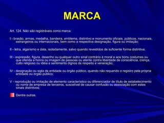 MARCA
Art. 124. Não são registráveis como marca:
I - brasão, armas, medalha, bandeira, emblema, distintivo e monumento oficiais, públicos, nacionais,
estrangeiros ou internacionais, bem como a respectiva designação, figura ou imitação;
II - letra, algarismo e data, isoladamente, salvo quando revestidos de suficiente forma distintiva;
III - expressão, figura, desenho ou qualquer outro sinal contrário à moral e aos bons costumes ou
que ofenda a honra ou imagem de pessoas ou atente contra liberdade de consciência, crença,
culto religioso ou idéia e sentimento dignos de respeito e veneração;
IV - designação ou sigla de entidade ou órgão público, quando não requerido o registro pela própria
entidade ou órgão público;
V - reprodução ou imitação de elemento característico ou diferenciador de título de estabelecimento
ou nome de empresa de terceiros, suscetível de causar confusão ou associação com estes
sinais distintivos;
Dentre outras.

 