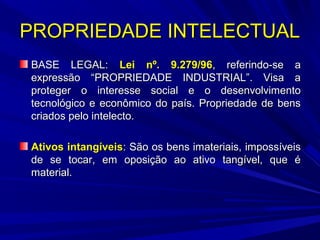 PROPRIEDADE INTELECTUAL
BASE LEGAL: Lei nº. 9.279/96, referindo-se a
expressão “PROPRIEDADE INDUSTRIAL”. Visa a
proteger o interesse social e o desenvolvimento
tecnológico e econômico do país. Propriedade de bens
criados pelo intelecto.
Ativos intangíveis: São os bens imateriais, impossíveis
de se tocar, em oposição ao ativo tangível, que é
material.

 