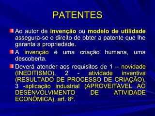 PATENTES
Ao autor de invenção ou modelo de utilidade
assegura-se o direito de obter a patente que lhe
garanta a propriedade.
A invenção é uma criação humana, uma
descoberta.
Deverá atender aos requisitos de 1 – novidade
(INEDITISMO),
2
atividade
inventiva
(RESULTADO DE PROCESSO DE CRIAÇÃO),
3 -aplicação industrial (APROVEITÁVEL AO
DESENVOLVIMENTO
DE
ATIVIDADE
ECONÔMICA), art. 8º.

 