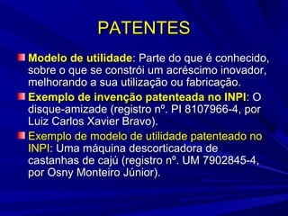 PATENTES
Modelo de utilidade: Parte do que é conhecido,
sobre o que se constrói um acréscimo inovador,
melhorando a sua utilização ou fabricação.
Exemplo de invenção patenteada no INPI: O
disque-amizade (registro nº. PI 8107966-4, por
Luiz Carlos Xavier Bravo).
Exemplo de modelo de utilidade patenteado no
INPI: Uma máquina descorticadora de
castanhas de cajú (registro nº. UM 7902845-4,
por Osny Monteiro Júnior).

 