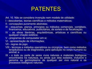 PATENTES
Art. 10. Não se considera invenção nem modelo de utilidade:
I - descobertas, teorias científicas e métodos matemáticos;
II - concepções puramente abstratas;
III - esquemas, planos, princípios ou métodos comerciais, contábeis,
financeiros, educativos, publicitários, de sorteio e de fiscalização;
IV - as obras literárias, arquitetônicas, artísticas e científicas ou
qualquer criação estética;
V - programas de computador em si;
VI - apresentação de informações;
VII - regras de jogo;
VIII - técnicas e métodos operatórios ou cirúrgicos, bem como métodos
terapêuticos ou de diagnóstico, para aplicação no corpo humano ou
animal; e
IX - o todo ou parte de seres vivos naturais e materiais biológicos
encontrados na natureza, ou ainda que dela isolados, inclusive o
genoma ou germoplasma de qualquer ser vivo natural e os
processos biológicos naturais.

 