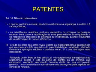 PATENTES
Art. 18. Não são patenteáveis:
I - o que for contrário à moral, aos bons costumes e à segurança, à ordem e à
saúde públicas;
II - as substâncias, matérias, misturas, elementos ou produtos de qualquer
espécie, bem como a modificação de suas propriedades físico-químicas e
os respectivos processos de obtenção ou modificação, quando resultantes
de transformação do núcleo atômico; e
III - o todo ou parte dos seres vivos, exceto os microorganismos transgênicos
que atendam aos três requisitos de patenteabilidade - novidade, atividade
inventiva e aplicação industrial - previstos no art. 8º e que não sejam mera
descoberta.
Parágrafo único. Para os fins desta Lei, microorganismos transgênicos são
organismos, exceto o todo ou parte de plantas ou de animais, que
expressem, mediante intervenção humana direta em sua composição
genética, uma característica normalmente não alcançável pela espécie em
condições naturais.

 