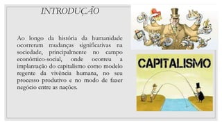 INTRODUÇÃO
Ao longo da história da humanidade
ocorreram mudanças significativas na
sociedade, principalmente no campo
econômico-social, onde ocorreu a
implantação do capitalismo como modelo
regente da vivência humana, no seu
processo produtivo e no modo de fazer
negócio entre as nações.
 