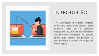INTRODUÇÃO
◦ As estratégicas inovadoras surgiram
como uma necessidade inserida nesse
contexto, sendo que a Indicação
Geográfica (IG) foi um dos elementos
que provocou mudanças no cenário
global, cujo objetivo era proteger os
seus produtos e serviços do ataque das
outras nações.
 