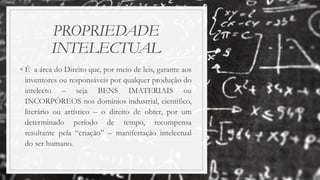 PROPRIEDADE
INTELECTUAL
◦ É a área do Direito que, por meio de leis, garante aos
inventores ou responsáveis por qualquer produção do
intelecto – seja BENS IMATERIAIS ou
INCORPÓREOS nos domínios industrial, científico,
literário ou artístico – o direito de obter, por um
determinado período de tempo, recompensa
resultante pela “criação” – manifestação intelectual
do ser humano.
 