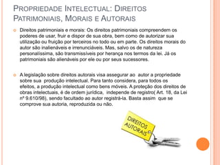 PROPRIEDADE INTELECTUAL: DIREITOS
PATRIMONIAIS, MORAIS E AUTORAIS
   Direitos patrimoniais e morais: Os direitos patrimoniais compreendem os
    poderes de usar, fruir e dispor de sua obra, bem como de autorizar sua
    utilização ou fruição por terceiros no todo ou em parte. Os direitos morais do
    autor são inalienáveis e irrenunciáveis. Mas, salvo os de natureza
    personalíssima, são transmissíveis por herança nos termos da lei. Já os
    patrimoniais são alienáveis por ele ou por seus sucessores.


   A legislação sobre direitos autorais visa assegurar ao autor a propriedade
    sobre sua produção intelectual. Para tanto considera, para todos os
    efeitos, a produção intelectual como bens móveis. A proteção dos direitos de
    obras intelectuais, é de ordem jurídica, independe de registro( Art. 18, da Lei
    nº 9.610/98), sendo facultado ao autor registrá-la. Basta assim que se
    comprove sua autoria, reproduzida ou não.
 