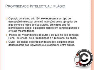 PROPRIEDADE INTELECTUAL: PLÁGIO


   O plágio consta no art. 184, ele representa um tipo de
    usurpação intelectual com má intenções de se apropriar de
    algo como se fosse de sua autoria. Em casos que foi
    identificado o plágio, o plagiado incorre em sanções penais e
    civis ao mesmo tempo:
    Penais se: Violar direitos de autor e os que lhe são conexos.
    Pena: detenção, de 3 (três) meses a 1 (um) ano, ou multa.
   Civis: - as cópias poderão ser destruídas, exigindo então
    danos morais dos indivíduos que plagiaram, entre outros.
 