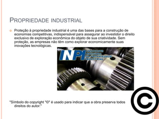 PROPRIEDADE INDUSTRIAL
   Proteção à propriedade industrial é uma das bases para a construção de
    economias competitivas, indispensável para assegurar ao investidor o direito
    exclusivo de exploração econômica do objeto de sua criatividade. Sem
    proteção, as empresas não têm como explorar economicamente suas
    inovações tecnológicas.




"Símbolo do copyright "©" é usado para indicar que a obra preserva todos
   direitos do autor."
 