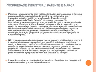 PROPRIEDADE INDUSTRIAL: PATENTE E MARCA

   Patente é um documento, com validade territorial, através do qual o Governo
    garante ao titular, a propriedade temporária de um bem (de sua
    invenção), seja algo inédito ou aperfeiçoado. Esse documento
    oficial, denominado “Carta Patente”, representa um monopólio
    temporário, uma reserva de mercado, para o titular, que pode ser transferido
    a terceiros. Para que a “Carta Patente” seja concedida, é necessário que o
    objeto da mesma seja descrito claramente, de forma a permitir que o Instituto
    Nacional de Propriedade Industrial – O INPI é responsável pelo registro e
    concessão de marcas, patentes, desenho industrial, transferência de
    tecnologia, indicação geográfica, programa de computador e Topografia de
    Circuito Integrado.

   Não podemos confundir patente com marca, segundo a lei brasileira, marca é
    todo sinal visualmente perceptível, que identifica e distingue produtos e
    serviços, bem como certifica a conformidade dos mesmos com determinadas
    normas ou especificações técnicas. A marca registrada garante ao seu
    proprietário o direito de uso exclusivo no território nacional em seu ramo de
    atividade econômica. Ao mesmo tempo, sua percepção pelo consumidor
    pode resultar em agregação de valor aos produtos ou serviços.


   Invenção consiste na criação de algo que ainda não existe, já a descoberta é
    revelar uma coisa que já existe na natureza.
 