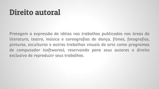 Direito autoral
Protegem a expressão de idéias nos trabalhos publicados nas áreas da
literatura, teatro, música e coreografias de dança, filmes, fotografias,
pinturas, esculturas e outros trabalhos visuais de arte como programas
de computador (softwares), reservando para seus autores o direito
exclusivo de reproduzir seus trabalhos.
 