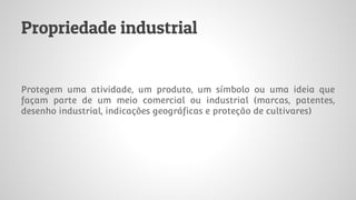 Propriedade industrial
Protegem uma atividade, um produto, um símbolo ou uma ideia que
façam parte de um meio comercial ou industrial (marcas, patentes,
desenho industrial, indicações geográficas e proteção de cultivares)
 