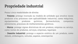 Propriedade industrial
Possui cinco modalidades de direito:
- Patente: protege invenção ou modelo de utilidade que envolve novos
produtos e/ou processos com aplicabilidade industrial, como máquinas,
equipamentos, produtos químicos, farmacêuticos, compostos
alimentares, processos de melhoramentos genéticos.
- Marca: protege signos distintivos de um produto, empresa ou serviço,
como nomes de produtos, serviços, empresas, logotipos
- Desenho industrial: protege o aspecto estético de um produto, como
móveis, embalagens, veículos, sapatos, estamparias
 