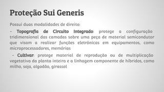 Proteção Sui Generis
Possui duas modalidades de direito:
- Topografia de Circuito Integrado: protege a configuração
tridimensional das camadas sobre uma peça de material semicondutor
que visam a realizar funções eletrônicas em equipamentos, como
microprocessadores, memórias
- Cultivar: protege material de reprodução ou de multiplicação
vegetativa da planta inteira e a linhagem componente de híbridos, como
milho, soja, algodão, girassol
 