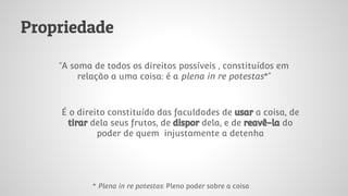 Propriedade
“A soma de todos os direitos possíveis , constituídos em
relação a uma coisa: é a plena in re potestas*”
É o direito constituído das faculdades de usar a coisa, de
tirar dela seus frutos, de dispor dela, e de reavê-la do
poder de quem injustamente a detenha
* Plena in re potestas: Pleno poder sobre a coisa
 